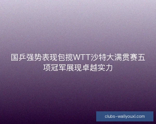 国乒强势表现包揽WTT沙特大满贯赛五项冠军展现卓越实力
