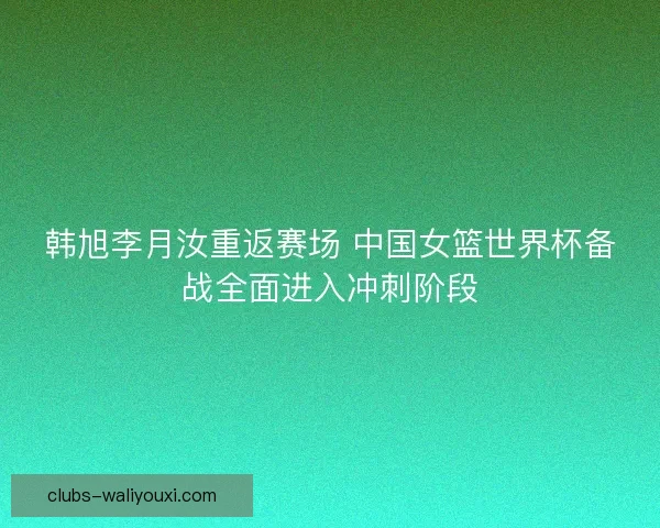韩旭李月汝重返赛场 中国女篮世界杯备战全面进入冲刺阶段