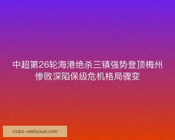 中超第26轮海港绝杀三镇强势登顶梅州惨败深陷保级危机格局骤变